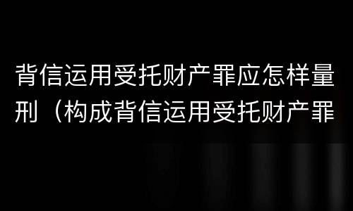 背信运用受托财产罪应怎样量刑（构成背信运用受托财产罪的立案标准是）