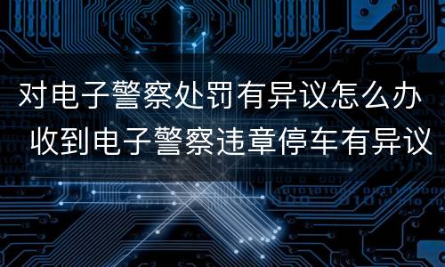 对电子警察处罚有异议怎么办 收到电子警察违章停车有异议怎么办
