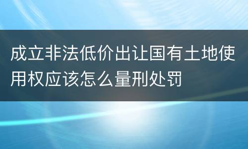 成立非法低价出让国有土地使用权应该怎么量刑处罚
