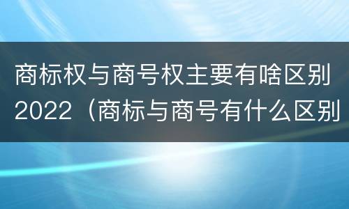 商标权与商号权主要有啥区别2022（商标与商号有什么区别）