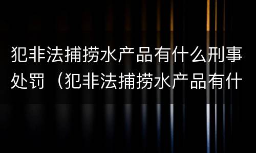 犯非法捕捞水产品有什么刑事处罚（犯非法捕捞水产品有什么刑事处罚案例）