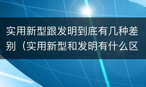 实用新型跟发明到底有几种差别（实用新型和发明有什么区别）