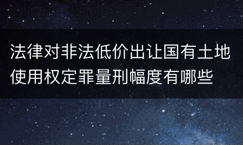 法律对非法低价出让国有土地使用权定罪量刑幅度有哪些