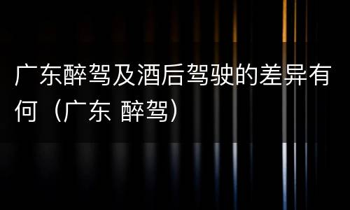 广东醉驾及酒后驾驶的差异有何（广东 醉驾）