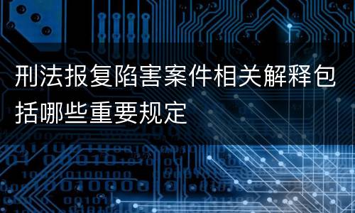 刑法报复陷害案件相关解释包括哪些重要规定