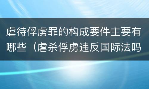 虐待俘虏罪的构成要件主要有哪些（虐杀俘虏违反国际法吗）