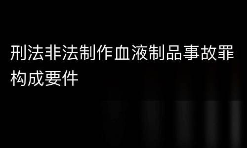 刑法非法制作血液制品事故罪构成要件