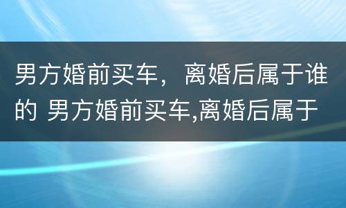 男方婚前买车，离婚后属于谁的 男方婚前买车,离婚后属于谁的共同财产