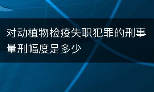 对动植物检疫失职犯罪的刑事量刑幅度是多少