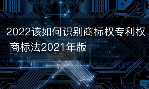 2022该如何识别商标权专利权 商标法2021年版