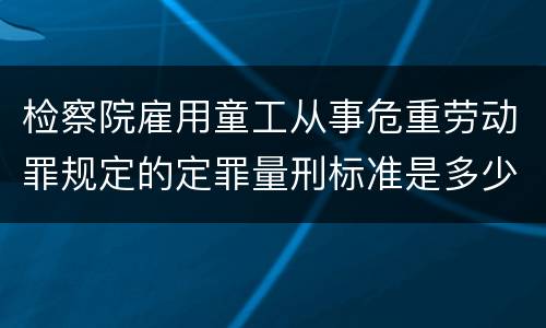 检察院雇用童工从事危重劳动罪规定的定罪量刑标准是多少