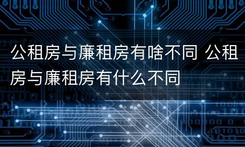 公租房与廉租房有啥不同 公租房与廉租房有什么不同