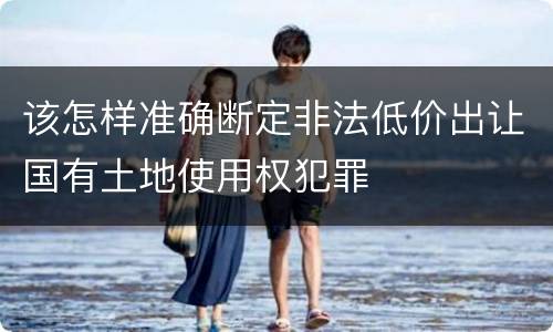 该怎样准确断定非法低价出让国有土地使用权犯罪