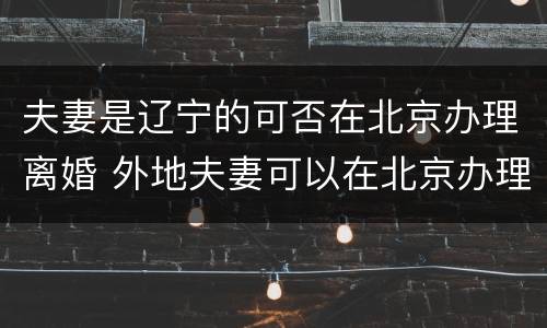 夫妻是辽宁的可否在北京办理离婚 外地夫妻可以在北京办理离婚吗?