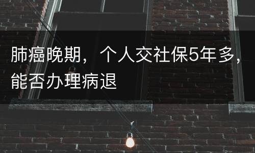肺癌晚期，个人交社保5年多，能否办理病退