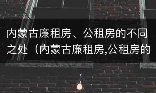 内蒙古廉租房、公租房的不同之处（内蒙古廉租房,公租房的不同之处有哪些）