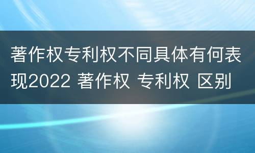 著作权专利权不同具体有何表现2022 著作权 专利权 区别