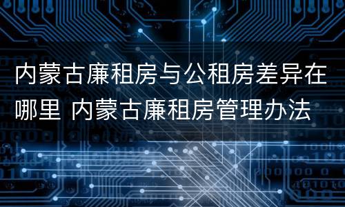 内蒙古廉租房与公租房差异在哪里 内蒙古廉租房管理办法