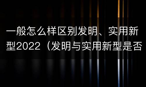 一般怎么样区别发明、实用新型2022（发明与实用新型是否具有实用性）