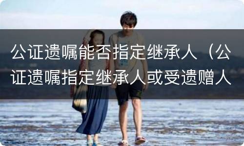 公证遗嘱能否指定继承人（公证遗嘱指定继承人或受遗赠人）