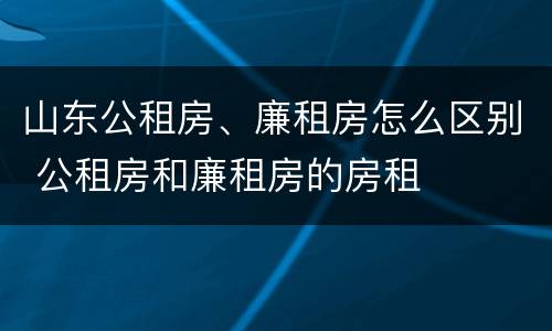 山东公租房、廉租房怎么区别 公租房和廉租房的房租