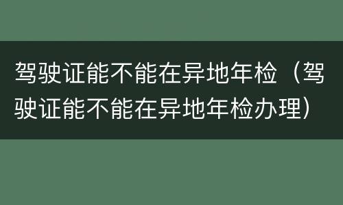 驾驶证能不能在异地年检（驾驶证能不能在异地年检办理）