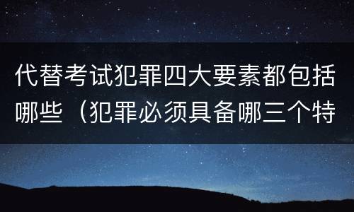 代替考试犯罪四大要素都包括哪些（犯罪必须具备哪三个特征）