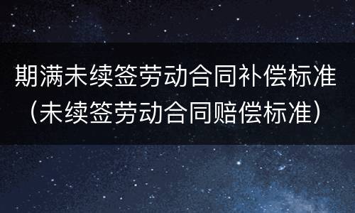 期满未续签劳动合同补偿标准（未续签劳动合同赔偿标准）