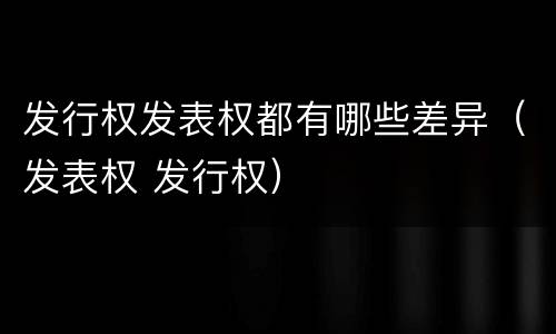 发行权发表权都有哪些差异（发表权 发行权）