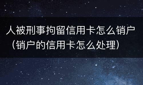 人被刑事拘留信用卡怎么销户（销户的信用卡怎么处理）