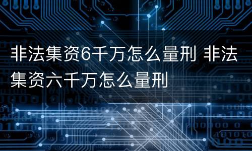 非法集资6千万怎么量刑 非法集资六千万怎么量刑