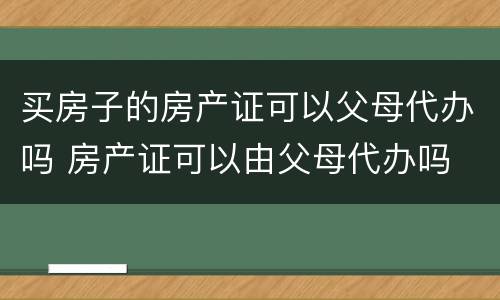 买房子的房产证可以父母代办吗 房产证可以由父母代办吗