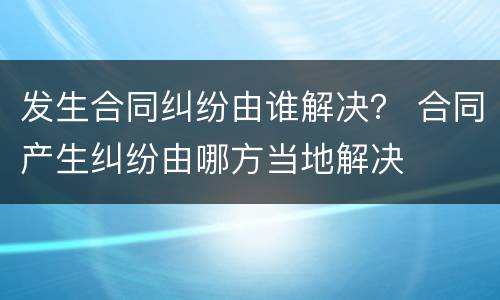 发生合同纠纷由谁解决？ 合同产生纠纷由哪方当地解决