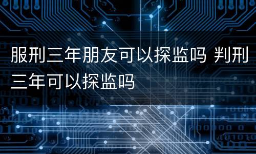 服刑三年朋友可以探监吗 判刑三年可以探监吗