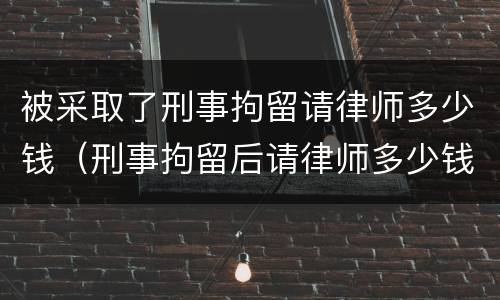 被采取了刑事拘留请律师多少钱（刑事拘留后请律师多少钱）