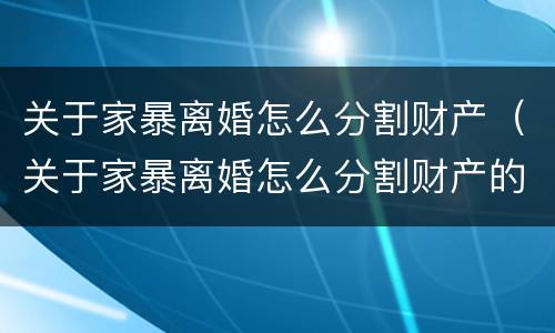 关于家暴离婚怎么分割财产（关于家暴离婚怎么分割财产的法律）