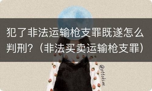 犯了非法运输枪支罪既遂怎么判刑?（非法买卖运输枪支罪）
