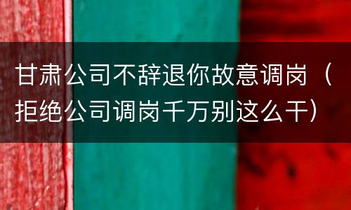 甘肃公司不辞退你故意调岗（拒绝公司调岗千万别这么干）