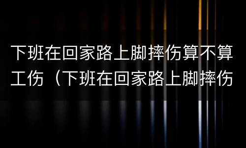 下班在回家路上脚摔伤算不算工伤（下班在回家路上脚摔伤算不算工伤）