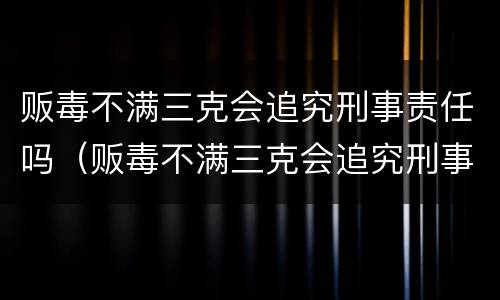 贩毒不满三克会追究刑事责任吗（贩毒不满三克会追究刑事责任吗知乎）