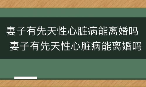 妻子有先天性心脏病能离婚吗 妻子有先天性心脏病能离婚吗女性