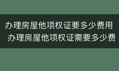 办理房屋他项权证要多少费用 办理房屋他项权证需要多少费用