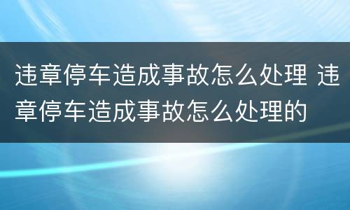 违章停车造成事故怎么处理 违章停车造成事故怎么处理的