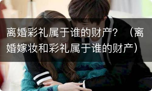 离婚彩礼属于谁的财产？（离婚嫁妆和彩礼属于谁的财产）