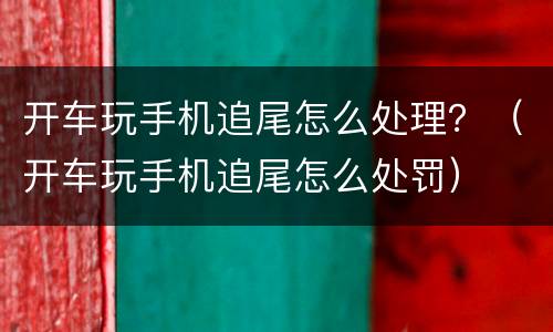 开车玩手机追尾怎么处理？（开车玩手机追尾怎么处罚）