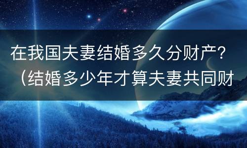 在我国夫妻结婚多久分财产？（结婚多少年才算夫妻共同财产）