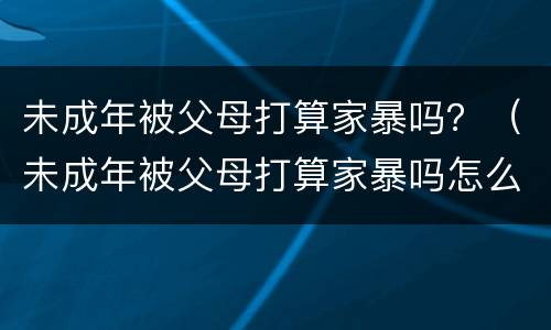 未成年被父母打算家暴吗？（未成年被父母打算家暴吗怎么办）