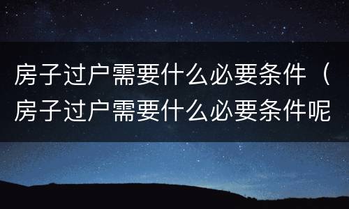 房子过户需要什么必要条件（房子过户需要什么必要条件呢）