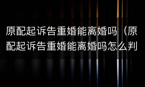 原配起诉告重婚能离婚吗（原配起诉告重婚能离婚吗怎么判）