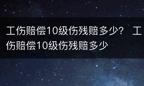 工伤赔偿10级伤残赔多少？ 工伤赔偿10级伤残赔多少